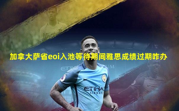 加拿大萨省eoi入池等待期间雅思成绩过期咋办